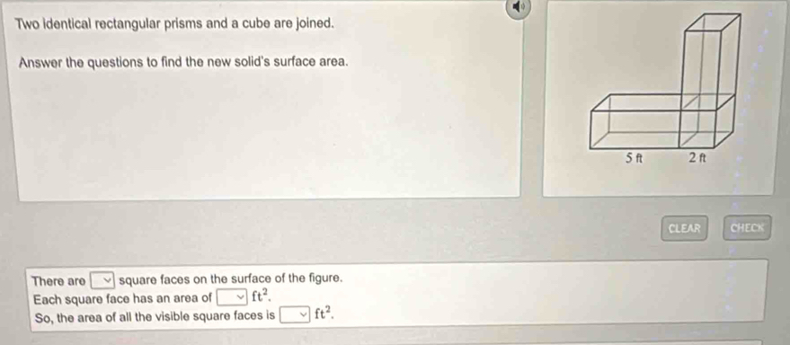 Two identical rectangular prisms and a cube are joined. 
Answer the questions to find the new solid's surface area. 
CLEAR CHECK 
There are square faces on the surface of the figure. 
Each square face has an area of ft^2. 
So, the area of all the visible square faces is ft^2.