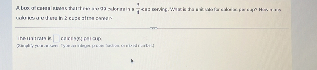 A box of cereal states that there are 99 calories in a  3/4  -cup serving. What is the unit rate for calories per cup? How many 
calories are there in 2 cups of the cereal? 
The unit rate is □ calorie(s) per cup. 
(Simplify your answer. Type an integer, proper fraction, or mixed number.)