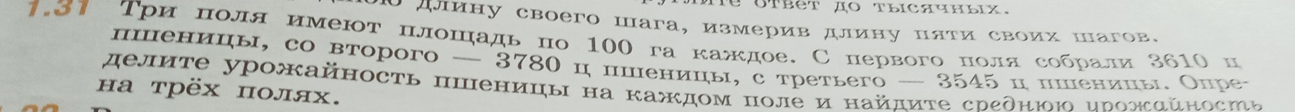 длину своего шага, измерив длину пяти своих шагов. 
1.31 Три πоля имеют πлошадьпо 100 га каждое.С первого πолясобрали 3610 ц 
пшеницы, со вτорого — 3780 ц пшеницы, с τретьего — 3545 ц пшеницы Опре- 
делиτе урожκайность ппеницы на каждом полеи найдиτе срεднюю ирожαйносіь 
на трёх πолях.