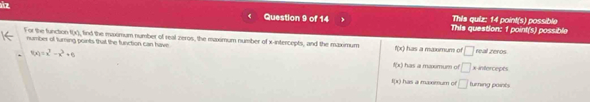 iz
This quiz: 14 point(s) possible
Question 9 of 14 This question: 1 point(s) possible
For the function f(x) number of turning points that the function can have
find the maximum number of real zeros, the maximum number of x-intercepts, and the maximum f(x) has a maximum of □ real zeros
f(x)=x^7-x^3+6 x-intercepts
f(x) has a maxmum of □
f(x) has a maximum of □ turning points