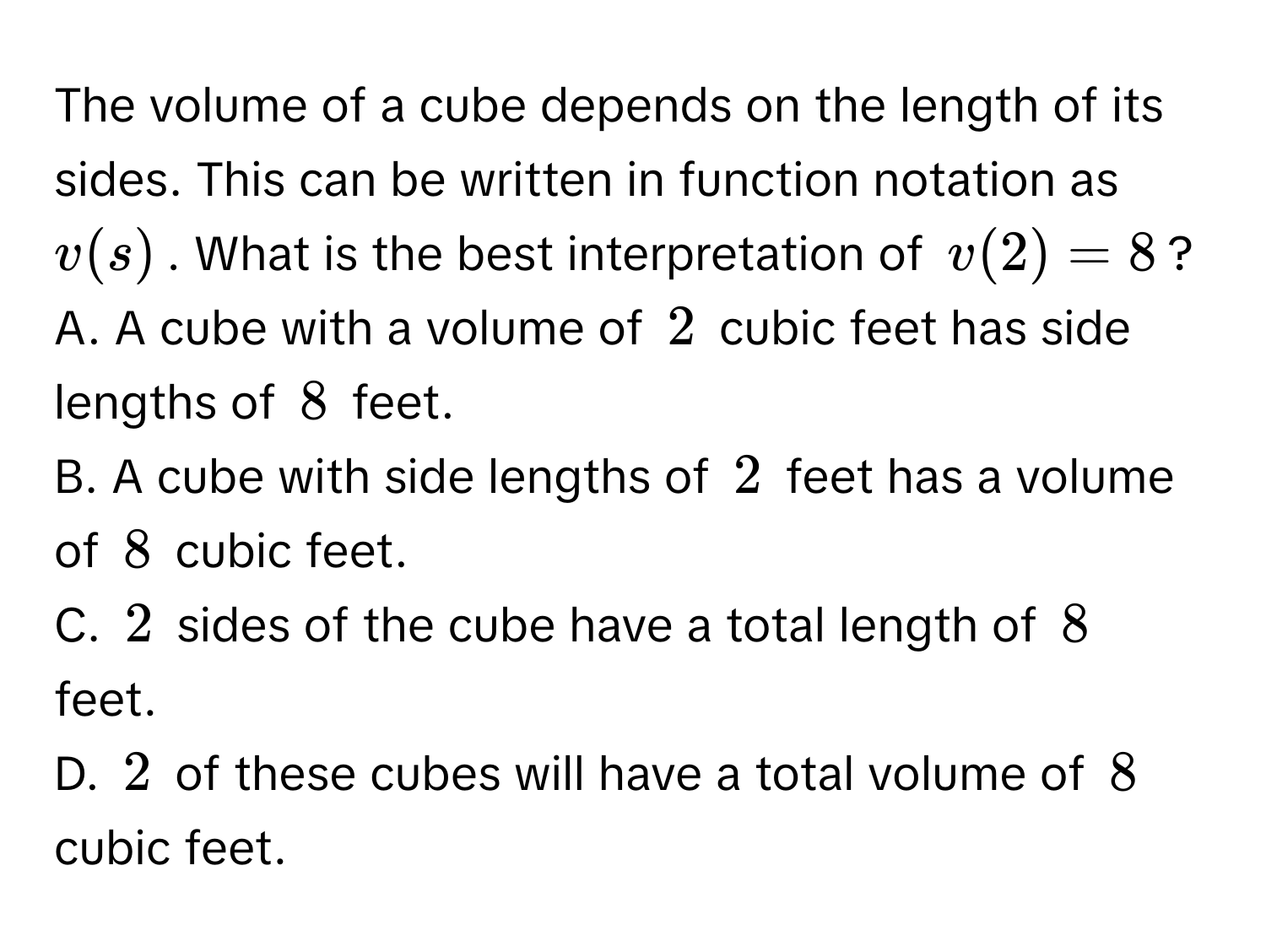 The volume of a cube depends on the length of its sides. This can be written in function notation as $v(s)$. What is the best interpretation of $v(2)=8$?
A. A cube with a volume of $2$ cubic feet has side lengths of $8$ feet.
B. A cube with side lengths of $2$ feet has a volume of $8$ cubic feet.
C. $2$ sides of the cube have a total length of $8$ feet.
D. $2$ of these cubes will have a total volume of $8$ cubic feet.