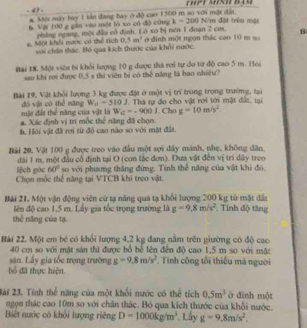 4 .
a. Mội máy bay 1 tản đang bay ở độ cao 1500 m số với mặt đất,
h. Vật 100 g gân vào một ló xo có độ cứng k=200 N/m đặi trên một
pháng ngang, một đầu cổ định. Ló xo bị nén 1 đoạn 2 cm.
B
c. Một khếi nước có thể tích 0.5m^3 ở đinh một ngọn thác cao 10 m so
với chân thác. Bó qua kích thước của khối nước.
Bái 18. Một viên bi khổi lượng 10 g được thả rơi tự đo từ độ cao 5 m. Hói
sau khi rơi được 0,5 s thi viên bị có thể năng là bao nhiều?
Bài 19. Vật khổi lượng 3 kg được đặt ở một vị trí trong trọng trường, tại
đó vậi có thể năng W_11=510J Thá tự do cho vật rơi tới mật đất, tại
mật đất thể năng của vật là W_C=-900J. Cho g=10m/s^2
á. Xác định vị trí mốc thế năng đã chọn.
h. Hỏi vật đã rợi từ độ cao não so với mật đất.
Bải 20. Vật 100 g được treo vào đầu một sợi đây mành, nhẹ, không dân,
đài 1 m, một đầu cố định tại O (con lắc đơn). Đưa vật đến vị trí dây treo
lệch góc 60° so với phương thắng đứng. Tính thể năng của vật khi đó.
Chọn mốc thể năng tại VTCB khi treo vật.
Bài 21. Một vận động viên cử tạ nâng quả tạ khối lượng 200 kg tử mặt đấu
lên độ cao 1,5 m. Lấy gia tốc trọng trường là g=9,8m/s^2. Tính độ tăng
thể năng của tạ.
Bài 22. Một cm bé có khổi lượng 4,2 kg đang nằm trên giường có độ cao
40 cm so với mặt sản thi được bổ bể lên đến độ cao 1,5 m so với mặt
sân. Lấy gia tốc trọng trường g=9,8m/s^2. Tính công tối thiếu mà người
bố đã thực hiện.
2ài 23. Tính thế năng của một khổi nước có thể tích 0,5m^3 ở đinh một
ngọn thác cao 10m so với chân thác. Bỏ qua kích thước của khối nước,
Biết nước có khỏi lượng riêng D=1000kg/m^3. Lấy g=9,8m/s^2.