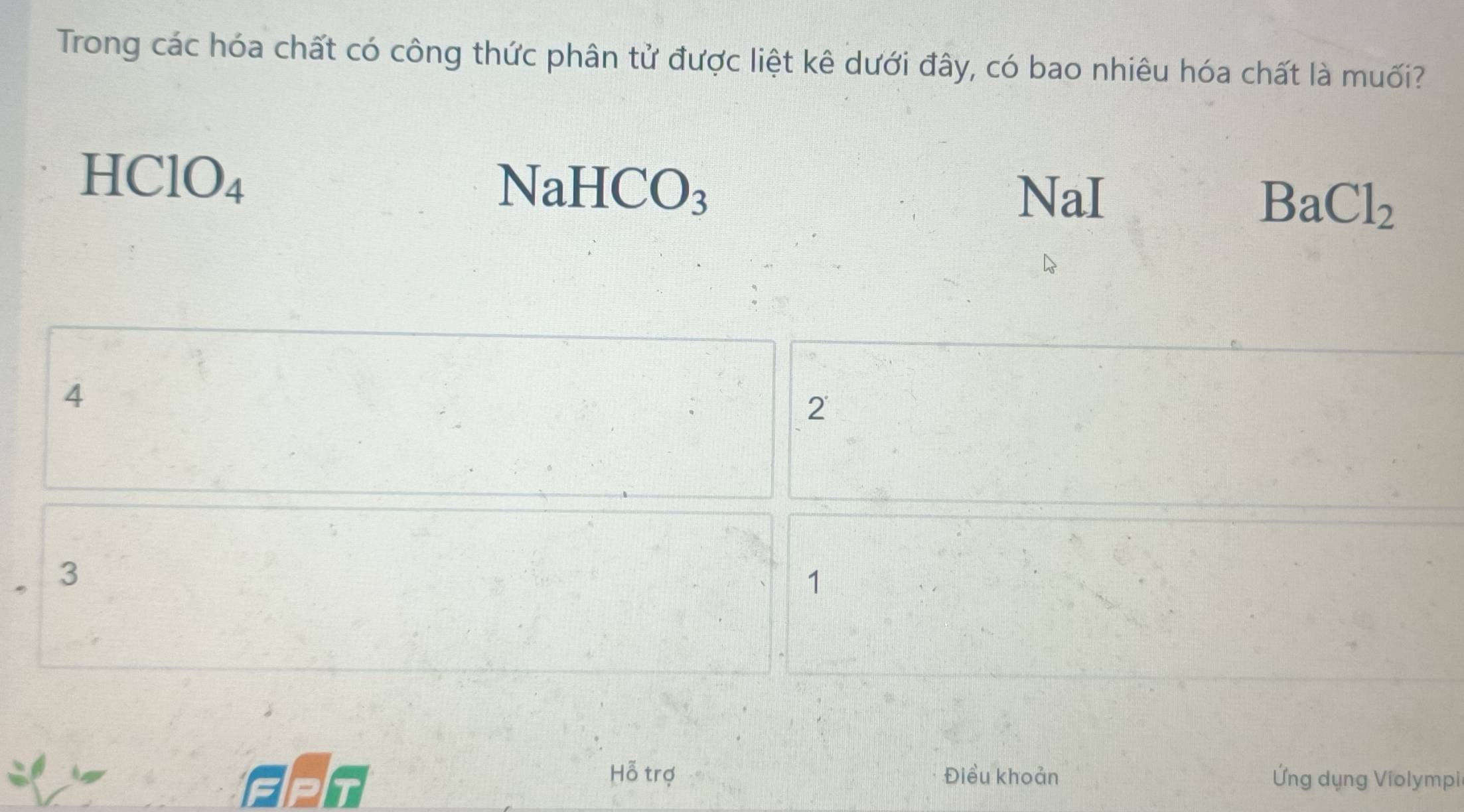 Trong các hóa chất có công thức phân tử được liệt kê dưới đây, có bao nhiêu hóa chất là muối?
HClO_4
NaHCO_3 NaI
BaCl_2
4
2
3
1
Hỗ trợ Điều khoản
GPT Ứng dụng Violympi