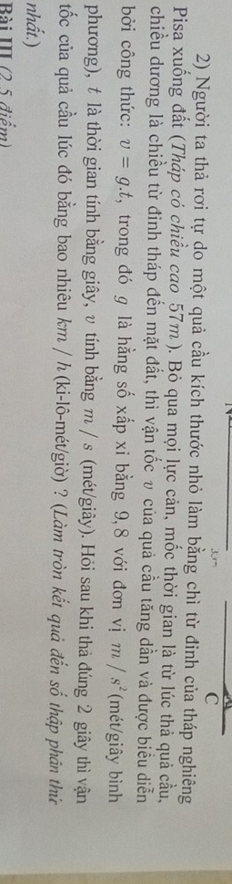 Người ta thả rơi tự do một quả cầu kích thước nhỏ làm bằng chì từ đinh của tháp nghiêng 
Pisa xuống đất (Tháp có chiều cao 57m ). Bỏ qua mọi lực cản, mốc thời gian là từ lúc thả quả cầu, 
chiều dương là chiều từ đinh tháp đến mặt đất, thì vận tốc v của quả cầu tăng dần và được biểu diễn 
bởi công thức: v=g.t , trong đó g là hằng số xấp xỉ bằng 9, 8 với đơn vị m/s^2 (mét/giây bình 
phương), t là thời gian tính bằng giây, v tính bằng m / s (mét/giây). Hỏi sau khi thả đúng 2 giây thì vận 
tốc của quả cầu lúc đó bằng bao nhiêu km / h (ki-lô-mét/giờ) ? (Làm tròn kết quả đến số thập phản thứ 
nhất.) 
Bài III (2 5 điểm)