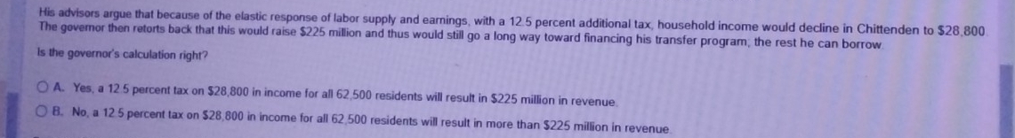 His advisors argue that because of the elastic response of labor supply and earnings, with a 12.5 percent additional tax, household income would decline in Chittenden to $28,800
The govemor then retorts back that this would raise $225 million and thus would still go a long way toward financing his transfer program; the rest he can borrow
Is the governor's calculation right?
A. Yes, a 12 5 percent tax on $28,800 in income for all 62,500 residents will result in $225 million in revenue.
B. No, a 12.5 percent tax on $28,800 in income for all 62,500 residents will result in more than $225 million in revenue