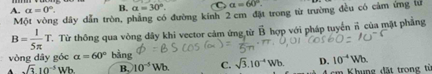 A. alpha =0°. B. alpha =30°. C alpha =60°. 
Một vòng dây dẫn tròn, phẳng có đường kính 2 cm đặt trong từ trường đều có cảm ứng tư
B= 1/5π  T. T. Từ thông qua vòng dây khi vector cảm ứng từ vector B hợp với pháp tuyến n của mặt phẳng
vòng dây góc alpha =60° bàng
A sqrt(3)10^(-5)Wb. B. 10^(-5)Wb. C. sqrt(3).10^(-4)Wb. D. 10^(-4)Wb.
4 cm Khung đặt trong từ