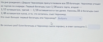 На дне рожденияу дядьки черномора πрисуτствовали все 33 богатыря, черномор угошал 
их τορτοм πо еηеρеди. Πервый δогаτырь сыел 1/16 всего τоρτаρ Βτορои —
1/17 оставшегося, третий — 1/18 оставwегося и так далее. Наконец 33 -й богаτырь срел 
1/48 ocтавшегося куска, и το, чτο осталось, съел черномор. 
Κто сыел больше: лервый богаτырь или черномор? Выбраτь 
Во сколько раз? Асли богатωрь и черномор сьели πоровнуη в ответ залишите I.