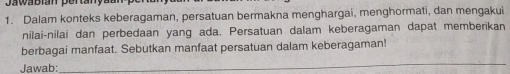 Dalam konteks keberagaman, persatuan bermakna menghargai, menghormati, dan mengakui 
nilai-nilai dan perbedaan yang ada. Persatuan dalam keberagaman dapat memberikan 
berbagai manfaat. Sebutkan manfaat persatuan dalam keberagaman! 
Jawab: 
_