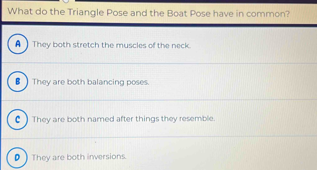 What do the Triangle Pose and the Boat Pose have in common?
A  They both stretch the muscles of the neck.
B ) They are both balancing poses.
C ) They are both named after things they resemble.
D  They are both inversions.