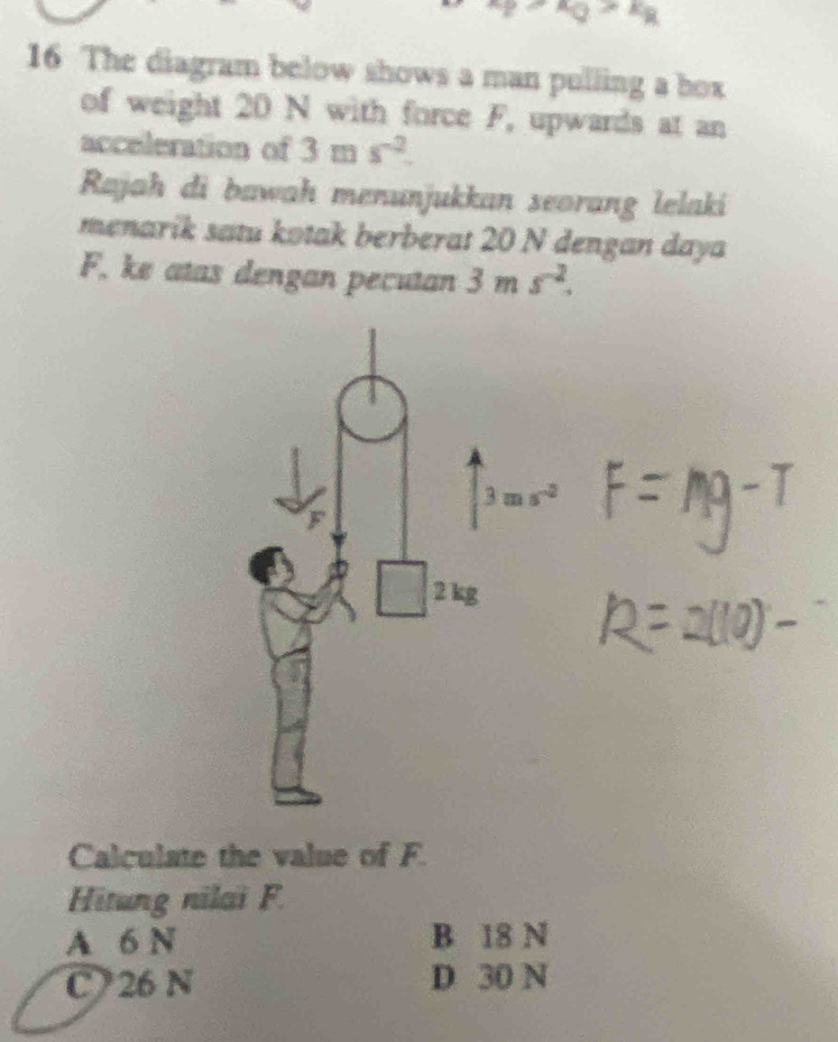 The diagram below shows a man pulling a box
of weight 20 N with force F, upwards at an
acceleration of 3ms^(-2). 
Rajah di bawah menunjukkan seorang lelaki
menarik satu kotak berberat 20 N dengan daya
F, ke atas dengan pecutan 3ms^(-2).
2 kg
Calculate the value of F.
Hitung nilai F.
A 6 N B 18 N
C 26 N D 30 N