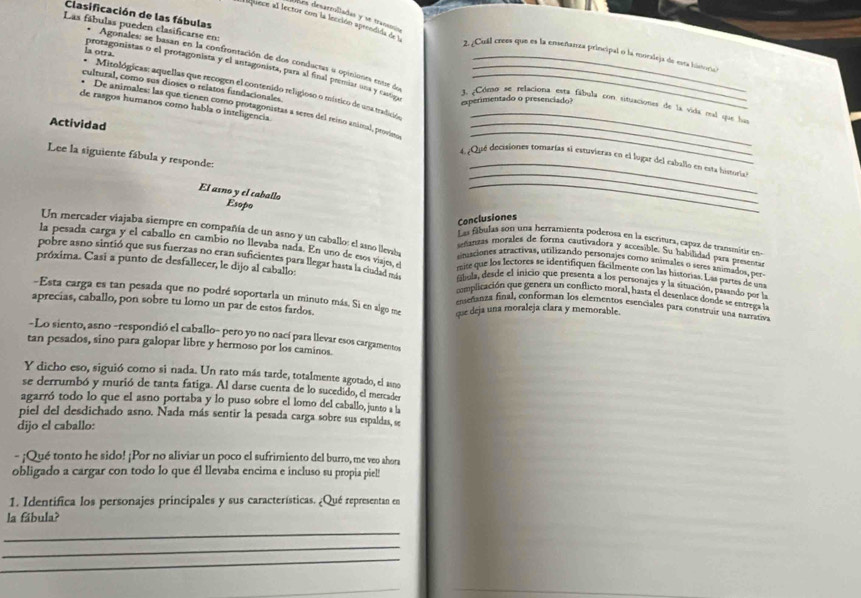 Clasificación de las fábulas
Ves desarroliadas y se trans 
E quece al lector con la incción aprendida de l
Las fábulas pueden clasificarse en:
2. ¿Cull crees que es la enseñarza principal o la móraleja de esta historio
* Agonales: se basan en la confrontación de dos conductas a opiniones entre de
* Mitológicas: aquellas que recogen el contenido religioso o místico de una tradición ls otra_
protagonistas o el protagonista y el antagonista, para al final premiar una y castiga
cultural, como sus dioses o relatos fundacionales
experimentado o presenciado?
J ¿Cóeto se relaciona esta fábula con sistuaciones de la vida mal que has
de rasgos humanos como habla o inteligencia.
* De animales: las que tienen como protagonistas a seres del reino animal, peovíeso__
Actividad
Lee la siguiente fábula y responde:
_
4. Qué decisiones tomarías si estuvieras en el lugar del caballo en esta historia
El asno y el caballo
_
_
_
Conclusiones
Esopo Las fábulas son una herramienta poderosa en la escritira, capaz de transmitir en
Un mercader viajaba siempre en compañía de un asno y un caballo: el asno llevaba smaciones atractivas, utilizando personajes como animales o seres animados, per
setantas morales de forma cautivadora y accesible. Su habilidad para presentas
la pesada carga y el caballo en cambio no llevaba nada. En uno de esos viajes, el mise que los lectores se identifiquen fácilmente con las historias. Las partes de un
pobre asno sintió que sus fuerzas no eran suficientes para llegar hasta la ciudad más complicación que genera un conflicto moral, hasta el desenlace donde se entrega la
fábola, desde el inicio que presenta a los personajes y la situación, pasando por la
próxima. Casi a punto de desfallecer, le dijo al eaballos enseñanza final, conforman los elementos esenciales para construir una narrativa
-Esta carga es tan pesada que no podré soportarla un minuto más. Si en algo me que deja una moraleja clara y memorable.
aprecias, caballo, pon sobre tu lomo un par de estos fardos.
-Lo siento, asno -respondió el caballo- pero yo no nací para llevar esos cargamentos,
tan pesados, sino para galopar libre y hermoso por los caminos.
Y dicho eso, siguió como si nada. Un rato más tarde, totalmente agotado, el asno
se derrumbó y murió de tanta fatiga. Al darse cuenta de lo sucedido, el mercader
agarró todo lo que el asno portaba y lo puso sobre el lomo del caballo, junto a la
piel del desdichado asno. Nada más sentir la pesada carga sobre sus espaldas, se
dijo el caballo:
- ¡Qué tonto he sido! ¡Por no aliviar un poco el sufrimiento del burro, me veo ahora
obligado a cargar con todo lo que él llevaba encima e incluso su propia piel!
1. Identifica los personajes principales y sus características. ¿Qué representan en
la fábula?
_
_
_