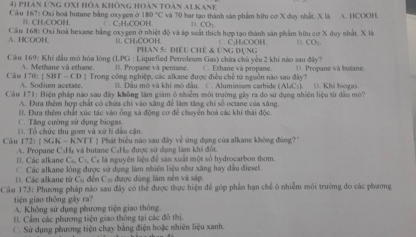 phán ứng oXI hóa không hoàn toàn alKanE
Cầu 167: Oxi hoá butane băng oxygen ở 180°C và 70 bar tạo thành sản phẩm hữu cơ X duy nhất. X là A. HCOOH.
B. CH₃COOH. C. C_2H_5COOH CO_2.
D.
Câu 168: Oxi hoá hexane bằng oxygen ở nhiệt độ và áp suất thích hợp tạo thành sản phẩm hữu cơ X duy nhất. X là
A. HCOOH. B. CH_3COOH.
C. C_2H_5COO] 1. D. CO_2.
Phản 5: điềU ChÊ & Ứng Dụng
Câu 169: Khí đầu mỏ hóa lỏng (LPG : Liquefied Petroleum Gas) chứa chủ yếu 2 khí nào sau đây?
A. Methane và ethane. B. Propane và pentane. C. Ethane và propane. D. Propane và butane.
Câu 170:  SBT-CD Trong công nghiệp, các alkane được điều chế từ nguồn nào sau đây?
A. Sodium acetate. B. Dầu mỏ và khí mỏ dầu. C. Aluminium carbide (Al_4C_3) D. Khí biogas.
Câu 171: Biện pháp nào sau đây không làm giảm ô nhiễm môi trường gây ra do sử dụng nhiên liệu từ dầu mỏ?
A. Đưa thêm hợp chất có chứa chì vào xăng để làm tăng chi số octane của xăng.
B. Đưa thêm chất xúc tác vào ống xả động cơ để chuyển hoá các khí thải độc.
C. Tăng cường sử dụng biogas.
D. Tổ chức thu gom và xử lí dầu cặn.
Câu 172 : SGK - KNTT  Phát biểu nào sau đây về ứng dụng của alkane không đúng? '
A. Propane C_3H_8 và butane C H_10 6 được sử dụng làm khí đốt.
B. Các alkane C_6,C_7,C_8 là nguyên liệu để sản xuất một số hydrocarbon thơm.
C. Các alkane lỏng được sử dụng làm nhiên liệu như xăng hay dầu diesel.
D. Các alkane từ C_11 đến C_20 được dùng làm nền và sáp.
Câu 173: Phương pháp nào sau đây có thể được thực hiện để góp phần hạn chế ô nhiễm môi trường do các phương
tiện giao thông gây ra?
A. Không sử dụng phương tiện giao thông.
B. Cầấm các phương tiện giao thông tại các đô thị.
C. Sử dụng phương tiện chạy bằng điện hoặc nhiên liệu xanh.