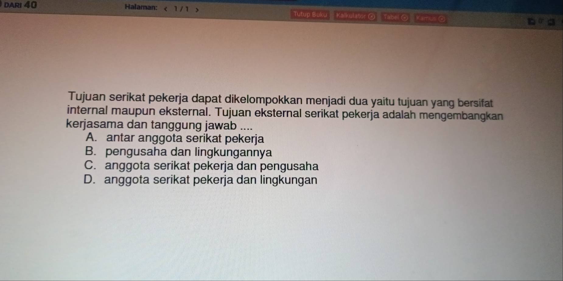 DARI 40 Halaman: < 1 / 1 > Kalkulator ② Tabei @ Kamus: @
Tutup Buku
Tujuan serikat pekerja dapat dikelompokkan menjadi dua yaitu tujuan yang bersifat
internal maupun eksternal. Tujuan eksternal serikat pekerja adalah mengembangkan
kerjasama dan tanggung jawab ....
A. antar anggota serikat pekerja
B. pengusaha dan lingkungannya
C. anggota serikat pekerja dan pengusaha
D. anggota serikat pekerja dan lingkungan