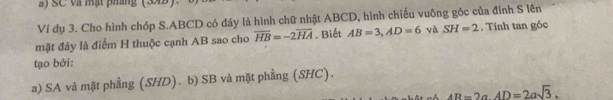 SC và mạt pháng (34B)
Ví dụ 3. Cho hình chóp S. ABCD có đáy là hình chữ nhật ABCD, hình chiếu vuông góc của đỉnh S lên
mặt đáy là điểm H thuộc cạnh AB sao cho overline HB=-2overline HA Biết AB=3, AD=6 và SH=2 Tính tan góc
tạo bởi:
a) SA và mặt phẳng (SHD). b) SB và mặt phẳng (SHC).
AB=2a. AD=2asqrt(3),