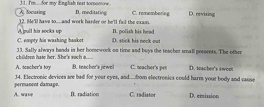 I'm....for my English test tomorrow.
A focusing B. meditating C. remembering D. revising
32. He'll have to....and work harder or he'll fail the exam.
A pull his socks up B. polish his head
C. empty his washing basket D. stick his neck out
33. Sally always hands in her homework on time and buys the teacher small presents. The other
children hate her. She's such a.....
A. teacher's toy B. teacher's jewel C. teacher's pet D. teacher's sweet
34. Electronic devices are bad for your eyes, and....from electronics could harm your body and cause
permanent damage.
A. wave B. radiation C. radiator D. emission