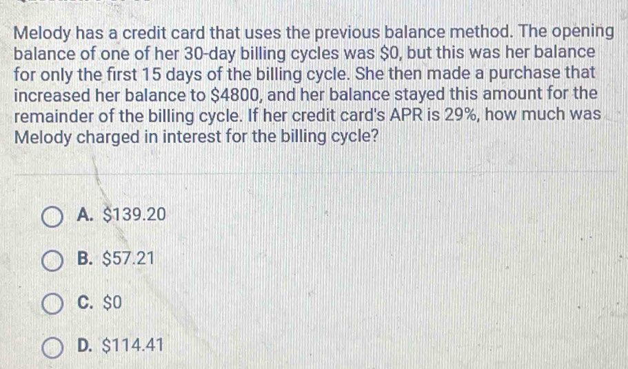 Melody has a credit card that uses the previous balance method. The opening
balance of one of her 30-day billing cycles was $0, but this was her balance
for only the first 15 days of the billing cycle. She then made a purchase that
increased her balance to $4800, and her balance stayed this amount for the
remainder of the billing cycle. If her credit card's APR is 29%, how much was
Melody charged in interest for the billing cycle?
A. $139.20
B. $57.21
C. $0
D. $114.41