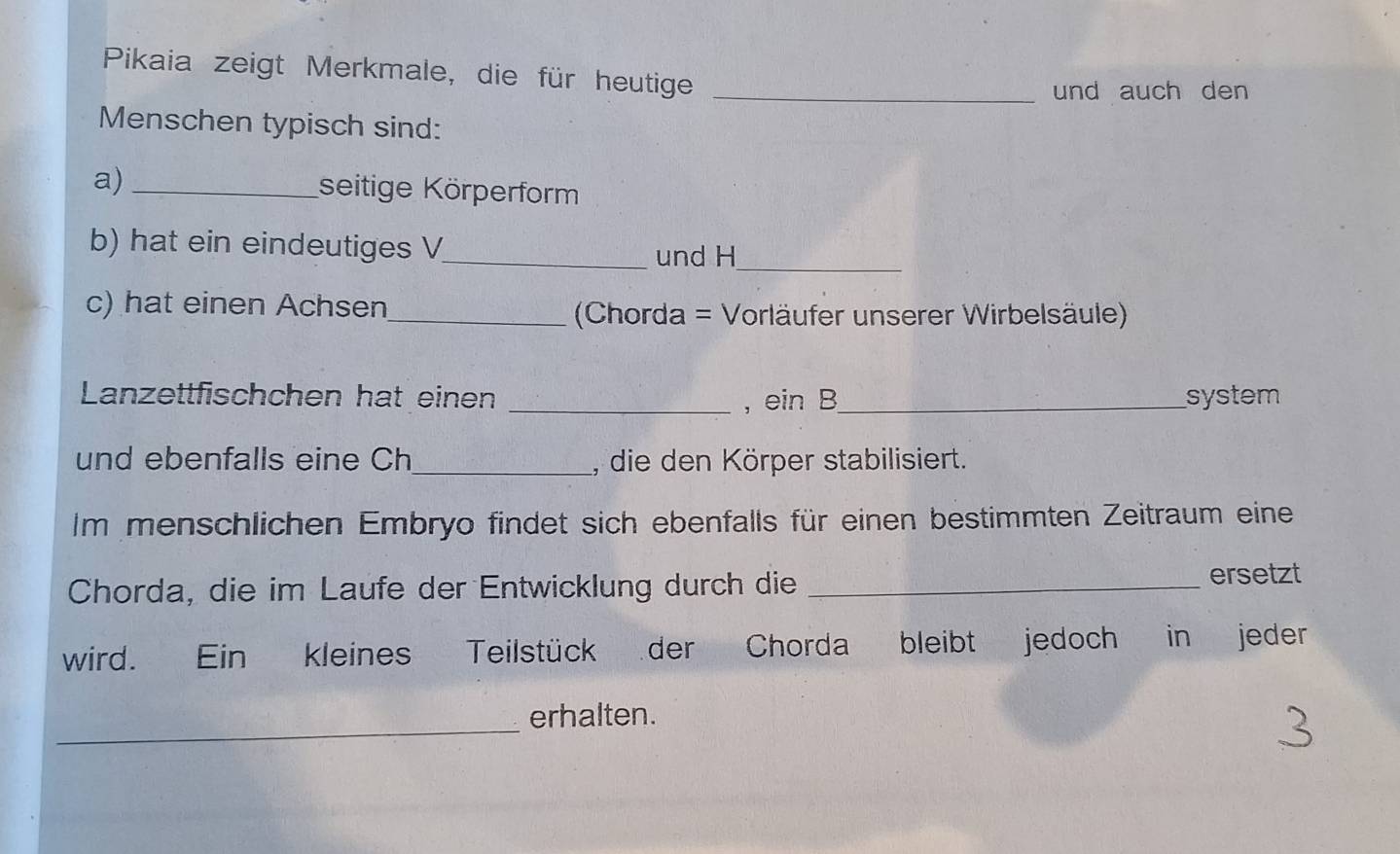 Pikaia zeigt Merkmale, die für heutige_ 
und auch den 
Menschen typisch sind: 
a) _seitige Körperform 
b) hat ein eindeutiges V 
_und H_ 
c) hat einen Achsen_ Chorda = Vorläufer unserer Wirbelsäule) 
Lanzettfischchen hat einen _, ein B_ system 
und ebenfalls eine Ch_ , die den Körper stabilisiert. 
Im menschlichen Embryo findet sich ebenfalls für einen bestimmten Zeitraum eine 
Chorda, die im Laufe der Entwicklung durch die_ 
ersetzt 
wird. Ein kleines Teilstück der Chorda bleibt jedoch in jeder 
_ 
erhalten.