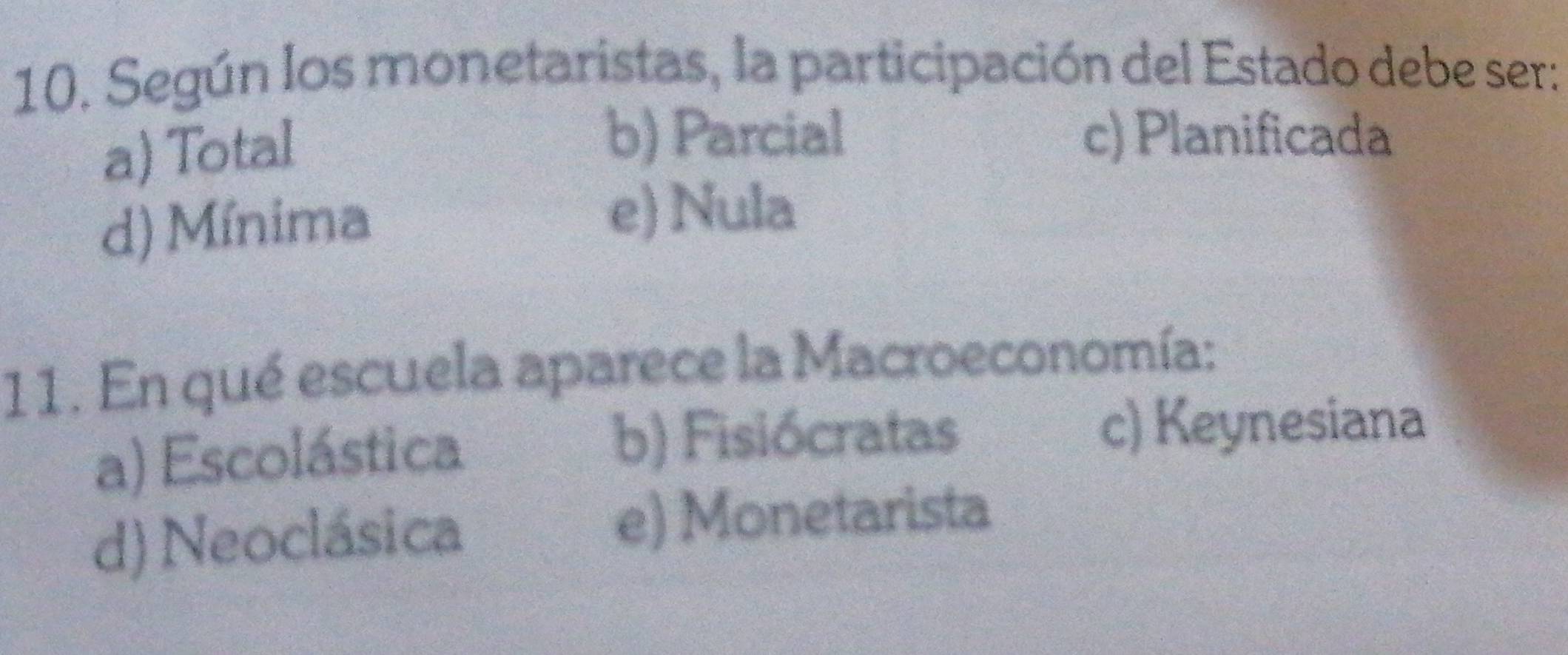 Según los monetaristas, la participación del Estado debe ser:
a) Total
b) Parcial c) Planificada
d) Mínima
e) Nula
11. En qué escuela aparece la Macroeconomía:
a) Escolástica
b) Fisiócratas c) Keynesiana
d) Neoclásica e) Monetarista