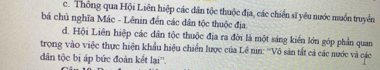 c. Thông qua Hội Liên hiệp các dân tộc thuộc địa, các chiến sĩ yêu nước muốn truyền
bá chủ nghĩa Mác - Lênin đến các dân tộc thuộc địa.
d. Hội Liên hiệp các dân tộc thuộc địa ra đời là một sáng kiển lớn góp phần quan
trong vào việc thực hiện khẩu hiệu chiến lược của Lê nin: “Vô sản tất cả các nước và các
dân tộc bị áp bức đoàn kết lại'.