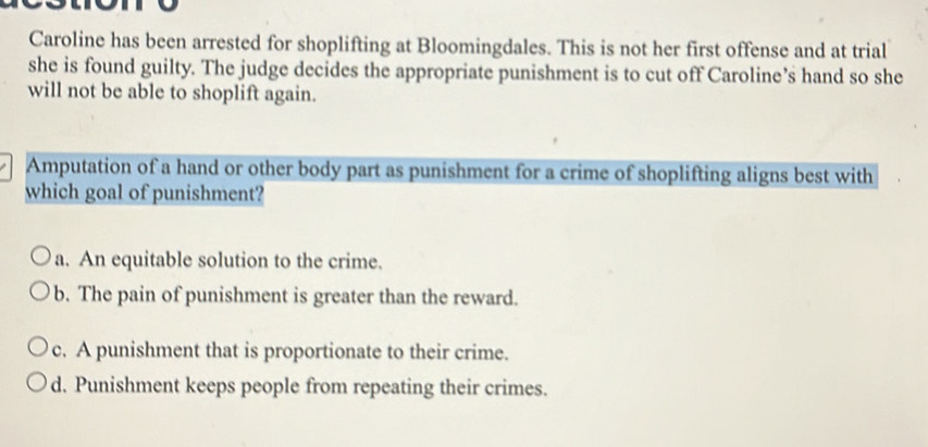 Caroline has been arrested for shoplifting at Bloomingdales. This is not her first offense and at trial
she is found guilty. The judge decides the appropriate punishment is to cut off Caroline’s hand so she
will not be able to shoplift again.
Amputation of a hand or other body part as punishment for a crime of shoplifting aligns best with
which goal of punishment?
a. An equitable solution to the crime.
b. The pain of punishment is greater than the reward.
c. A punishment that is proportionate to their crime.
d. Punishment keeps people from repeating their crimes.