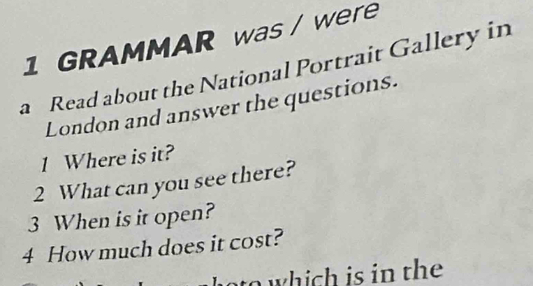 GRAMMAR was / were 
a Read about the National Portrait Gallery in 
London and answer the questions. 
1 Where is it? 
2 What can you see there? 
3 When is it open? 
4 How much does it cost? 
to which is in the