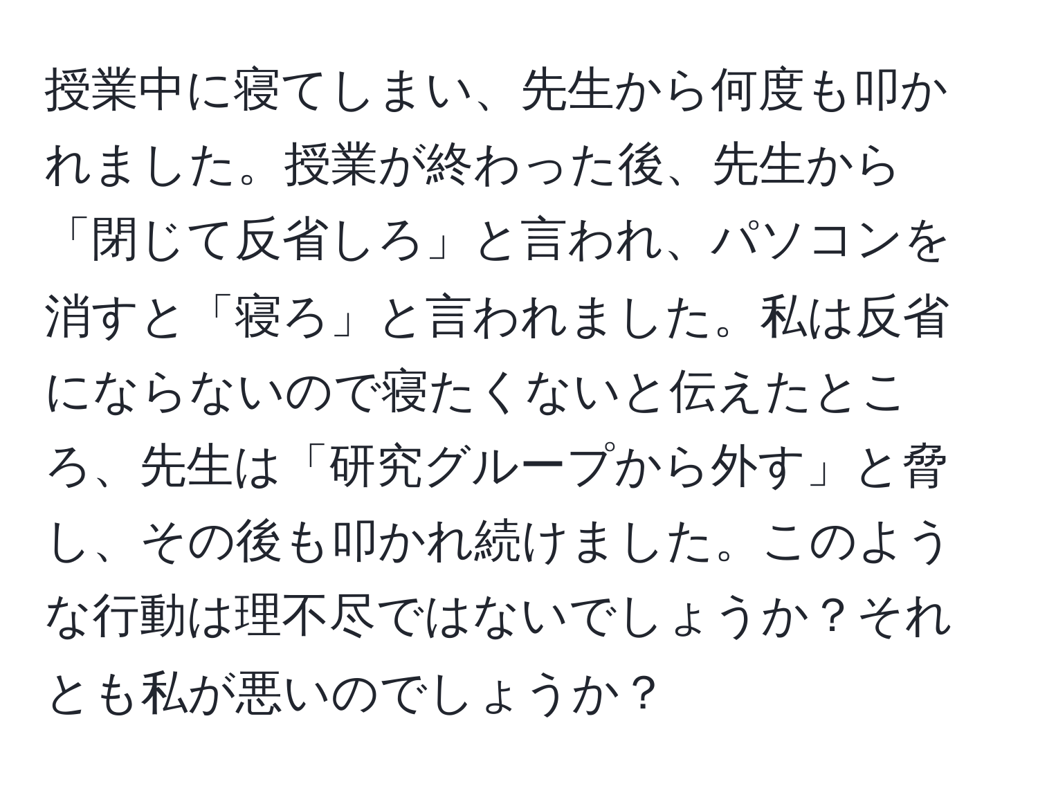 授業中に寝てしまい、先生から何度も叩かれました。授業が終わった後、先生から「閉じて反省しろ」と言われ、パソコンを消すと「寝ろ」と言われました。私は反省にならないので寝たくないと伝えたところ、先生は「研究グループから外す」と脅し、その後も叩かれ続けました。このような行動は理不尽ではないでしょうか？それとも私が悪いのでしょうか？