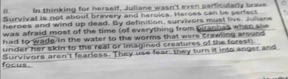 In thinking for herself, Juliane wasn't even particularly brave. 
Survival is not about bravery and heroics. Heroes can be perfect 
heroes and wind up dead. By definition, survivors must live. Juliane 
was afraid most of the time (of everything from piranhas when she 
had to wade in the water to the worms that were crawling around . 
under her skin to the real or imagined creatures of the forest). 
Survivors aren't fearless. They use fear: they turn it into anger and 
focus.