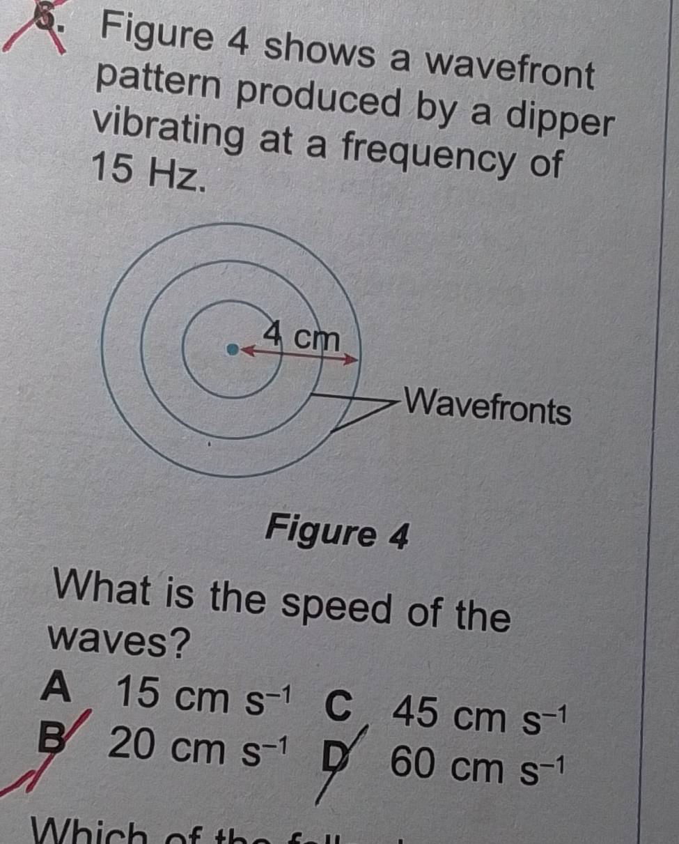 Figure 4 shows a wavefront
pattern produced by a dipper
vibrating at a frequency of
15 Hz.
Figure 4
What is the speed of the
waves?
A 15cms^(-1) C 45cms^(-1)
B 20cms^(-1) D 60cms^(-1)
Which o