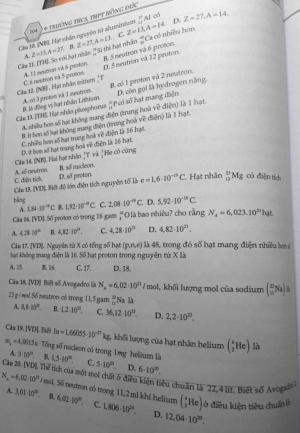 D. Z=27,A=14.
104 1 * TRƯỜNG THCS, THPT HỒNG ĐƯC
Câu 10. [NB]. Hạt nhân nguyên tử aluminium Z=13,A=14. beginarrayr 27 13endarray Al có
A. Z=13,A=27. B. Z=27,A=13.
C.
Câu 11. [TH]. So với hạt nhân _(14)^(29)S i thì hạt nhân _(20)^(40)Ca có nhiều hơn
A. 11 neutron và 6 proton. B. 5 neutron và 6 proton.
C. 6 neutron và 5 proton. D. 5 neutron và 12 proton.
Câu 12. [NB] . Hạt nhân tritium beginarrayr 3 1endarray T
A. có 3 proton và 1 neutron. B. có 1 proton và 2 neutron.
B. là đồng vị hạt nhân Lithium. D. còn gọi là hydrogen nặng.
ch
Câu 13. [TH]. Hạt nhân phosphorus beginarrayr 31 15endarray P có số hạt mang điện
A. nhiều hơn số hạt không mang điện (trung hoà về điện) là 1 hạt.
B. ít hơn số hạt không mang điện (trung hoà về điện) là 1 hạt.
C. nhiều hơn số hạt trung hoà về điện là 16 hạt.
D. ít hơn số hạt trung hoà về điện là 16 hạt.
Câu 14. [NB]. Hai hạt nhân _1^(3T và beginarray)r 3 2endarray He có cùng
A. số neutron. B. số nucleon.
C. điện tích. D. số proton. có điện tích
Câu 15. [VD]. Biết độ lớn điện tích nguyên tố là e=1,6· 10^(-19)C. Hạt nhân _(12)^(25)Mg
bằng D. 5,92· 10^(-18)C.
A. 3,84· 10^(-18)C. B. 1,92· 10^(-18)C. C. 2,08· 10^(-19)C.
Câu 16. [VD]. Số proton có trong 16 gam beginarrayr 16 8endarray *O là bao nhiêu? cho rằng N_A=6,023.10^(23) hạt.
A. 4,28· 10^(24) B. 4,82· 10^(24). C. 4,28· 10^(23) D. 4,82· 10^(23).
Câu 17. [VD]. Nguyên tử X có tổng số hạt (p,n,e) là 48, trong đó số hạt mang điện nhiều hơn số
hạt không mang điện là 16. Số hạt proton trong nguyên tử X là
A. 15. B. 16. C. 17. D. 18.
Câu 18. [VD] Biết số Avogadro là N_A=6,02· 10^(23)/mol l, khối lượng mol của sodium beginpmatrix 23 11endpmatrix Na) là
23 g / mol.Số neutron có trong 11,5 gam beginarrayr 23 11endarray Na là
A. 8,8· 10^(25). B. 1,2· 10^(25). C. 36,12· 10^(23). D. 2,2· 10^(23).
Câu 19. [VD]. Biết 1u=1,66055· 10^(-27)kg 1, khối lượng của hạt nhân helium (_2^(4Heendpmatrix) là
m_e=4 4,0015u. Tổng số nucleon có trong 1mg helium là
A. 3· 10^(22). B. 1,5· 10^(20). C. 5· 10^(23). D. 6· 10^(20).
N_A=6,02· 10^(23)/mol Câu 20. [VD]. Thể tích của một mol chất ở điều kiện tiêu chuẩn là 22,4 lít. Biết số Avogadro 
1. Số neutron có trong 11,2 ml khí helium (_2^(4He) ở điều kiện tiêu chuẩn là
A. 3,01· 10^20). B. 6,02· 10^(20). C. 1,806· 10^(24). 12,04· 10^(20).
D.