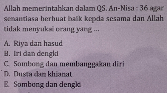 Allah memerintahkan dalam QS. An-Nisa : 36 agar
senantiasa berbuat baik kepda sesama dan Allah
tidak menyukai orang yang ...
A. Riya dan hasud
B. Iri dan dengki
C. Sombong dan membanggakan diri
D. Dusta dan khianat
E. Sombong dan dengki