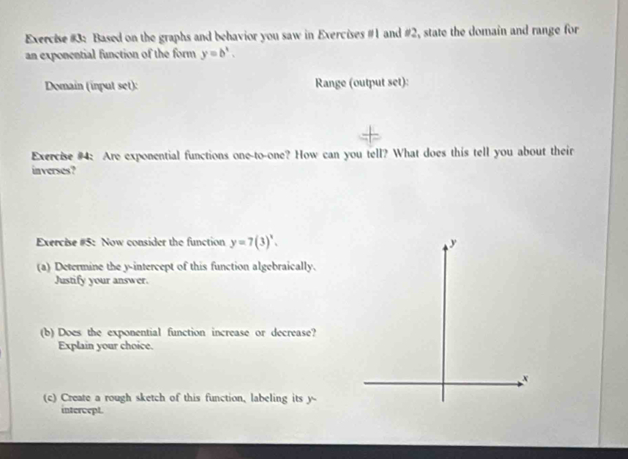 Exercise #3: Based on the graphs and behavior you saw in Exercises #1 and #2, state the domain and range for
an exponential function of the form y=b^x. 
Domain (input set): Range (output set):
Exercise #4: Are exponential functions one-to-one? How can you tell? What does this tell you about their
inverses?
Exercise #5: Now consider the function y=7(3)^x. 
(a) Determine the y-intercept of this function algebraically.
Justify your answer.
(b) Does the exponential function increase or decrease?
Explain your choice.
(c) Create a rough sketch of this function, labeling its y -
intercept.