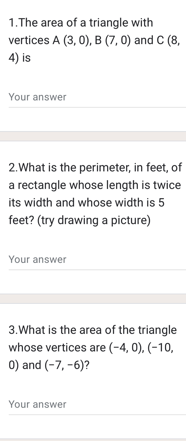 The area of a triangle with 
vertices A(3,0), B(7,0) and C (8,
4) is 
Your answer 
2.What is the perimeter, in feet, of 
a rectangle whose length is twice 
its width and whose width is 5
feet? (try drawing a picture) 
Your answer 
3.What is the area of the triangle 
whose vertices are (-4,0), (-10,
0) and (-7,-6) ? 
Your answer