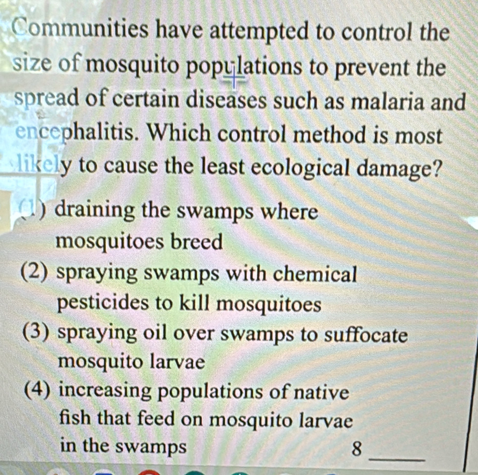 Communities have attempted to control the
size of mosquito popylations to prevent the
spread of certain diseases such as malaria and
encephalitis. Which control method is most
likely to cause the least ecological damage?
) draining the swamps where
mosquitoes breed
(2) spraying swamps with chemical
pesticides to kill mosquitoes
(3) spraying oil over swamps to suffocate
mosquito larvae
(4) increasing populations of native
fish that feed on mosquito larvae
_
in the swamps 8