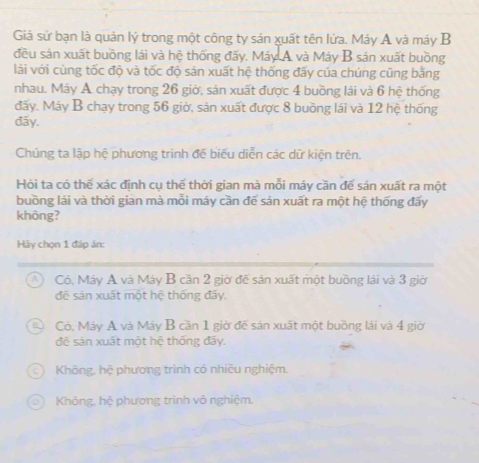 Giả sứ bạn là quân lý trong một công ty sán xuất tên lửa. Máy Á và máy B
đều sản xuất buồng lái và hệ thống đấy. Máy A và Máy B sán xuất buồng
lái với cùng tốc độ và tốc độ sán xuất hệ thống đấy của chúng cũng bằng
nhau. Máy Á chạy trong 26 giờ, sản xuất được 4 buồng lái và 6 hệ thống
đây. Máy B chạy trong 56 giờ, sản xuất được 8 buồng lái và 12 hệ thống
đây.
Chúng ta lập hệ phương trình đế biểu diễn các dữ kiện trên.
Hỏi ta có thể xác định cụ thể thời gian mà mỗi máy cần để sán xuất ra một
buồng lái và thời gian mà mỗi máy cần để sán xuất ra một hệ thống đấy
không?
Hảy chọn 1 đáp án:
A Có, Máy A và Máy B cần 2 giờ để sản xuất một buồng lái và 3 giờ
đệ sản xuất một hệ thống đây.
Đ Có. Máy A và Máy B cần 1 giờ để sản xuất một buồng lái và 4 giờ
đê sản xuất một hệ thống đây.
c) Không, hệ phương trình có nhiêu nghiệm.
o Không, hệ phương trình vô nghiệm.