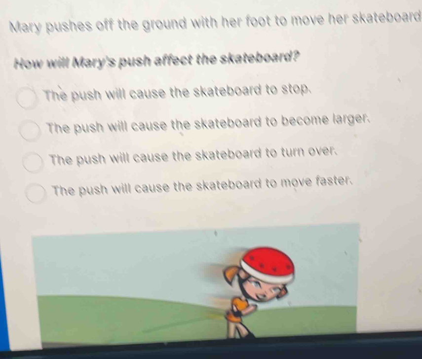 Mary pushes off the ground with her foot to move her skateboard
How will Mary's push affect the skateboard?
The push will cause the skateboard to stop.
The push will cause the skateboard to become larger.
The push will cause the skateboard to turn over.
The push will cause the skateboard to move faster.