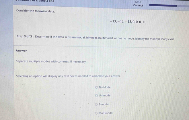 on 3 of 8, Step 3 of 3 6/15
Correct
Consider the following data.
- 13, - 13, - 13, 0, 0, 0, 11
Step 3 of 3 : Determine if the data set is unimodal, bimodal, multimodal, or has no mode. Identify the mode(s), if any exist.
Answer
Separate multiple modes with commas, if necessary.
Selecting an option will display any text boxes needed to complete your answer.
No Mode
Unimodal
Bimodal
Multimodal