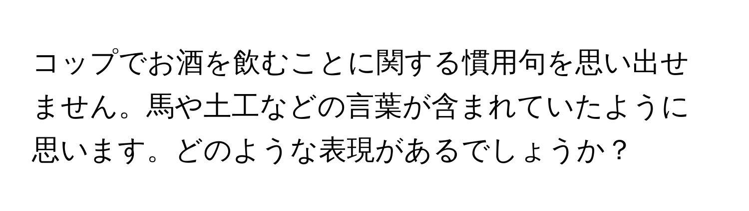 コップでお酒を飲むことに関する慣用句を思い出せません。馬や土工などの言葉が含まれていたように思います。どのような表現があるでしょうか？