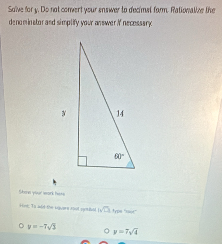 Solve for y. Do not convert your answer to decimal form. Rationalize the
denominator and simplify your answer if necessary.
Show your work here
Hint: To add the square root symbol (sqrt(□ )) type "root"
y=-7sqrt(3)
y=7sqrt(4)