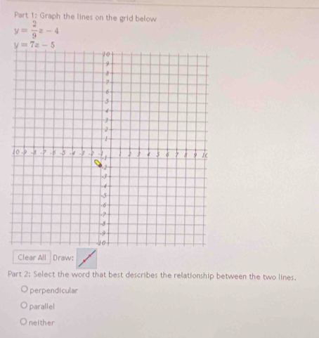 Graph the lines on the grid below
y= 2/9 x-4
y=7x-5
Clear All Draw:
Part 2: Select the word that best describes the relationship between the two lines,
perpendicular
parallel
neither