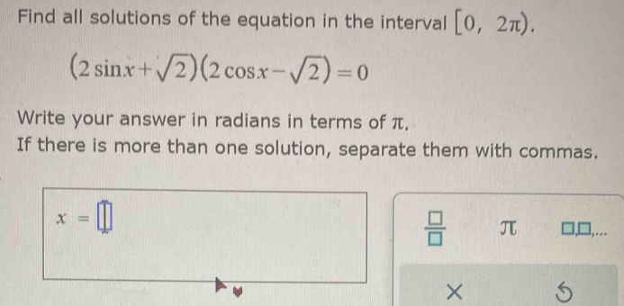 Find all solutions of the equation in the interval [0,2π ).
(2sin x+sqrt(2))(2cos x-sqrt(2))=0
Write your answer in radians in terms of π. 
If there is more than one solution, separate them with commas.
x=□
 □ /□   π ,.. 
× 5