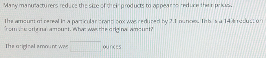 Many manufacturers reduce the size of their products to appear to reduce their prices. 
The amount of cereal in a particular brand box was reduced by 2.1 ounces. This is a 14% reduction 
from the original amount. What was the original amount? 
The original amount was 111 ounces.