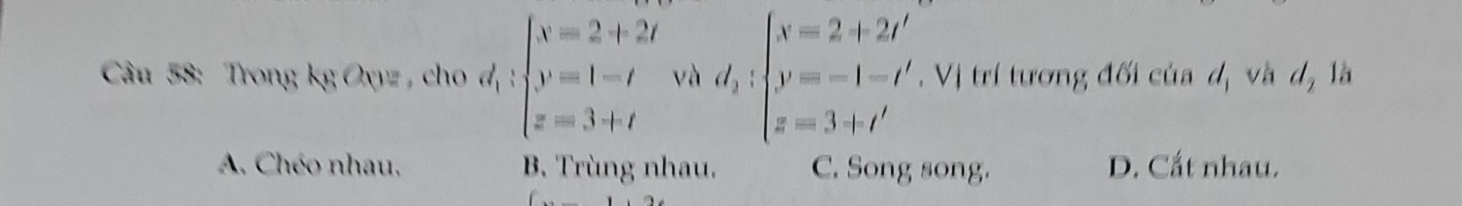 Trong kg Oyz , cho a v_1:s_1 :beginarrayl x=2+2t y=1-t z=3+tendarray.  ..;beginarrayl x=2+2t' y=-1-t' z=3+t'endarray.. Vị trí tương đối của d_1 và d_2 là
A. Chéo nhau, B. Trùng nhau. C. Song song. D. Cất nhau.