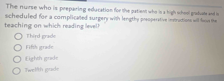 The nurse who is preparing education for the patient who is a high school graduate and is
scheduled for a complicated surgery with lengthy preoperative instructions will focus the
teaching on which reading level?
Third grade
Fifth grade
Eighth grade
Twelfth grade