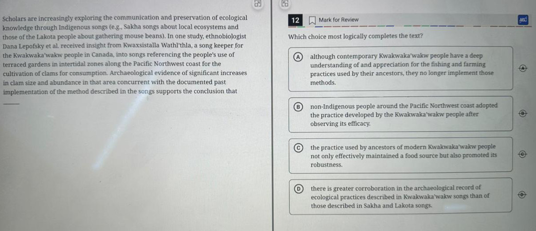 Scholars are increasingly exploring the communication and preservation of ecological 12 Mark for Review
knowledge through Indigenous songs (e.g., Sakha songs about local ecosystems and
those of the Lakota people about gathering mouse beans). In one study, ethnobiologist Which choice most logically completes the text?
Dana Lepofsky et al. received insight from Kwaxsistalla Wathl'thla, a song keeper for
the Kwakwaka’wakw people in Canada, into songs referencing the people’s use of A although contemporary Kwakwaka'wakw people have a deep
terraced gardens in intertidal zones along the Pacific Northwest coast for the understanding of and appreciation for the fishing and farming
cultivation of clams for consumption. Archaeological evidence of significant increases practices used by their ancestors, they no longer implement those
in clam size and abundance in that area concurrent with the documented past methods.
implementation of the method described in the songs supports the conclusion that
_
B non-Indigenous people around the Pacific Northwest coast adopted
the practice developed by the Kwakwaka'wakw people after
observing its efficacy.
the practice used by ancestors of modern Kwakwaka'wakw people
not only effectively maintained a food source but also promoted its
robustness.
there is greater corroboration in the archaeological record of
ecological practices described in Kwakwaka’wakw songs than of
those described in Sakha and Lakota songs.