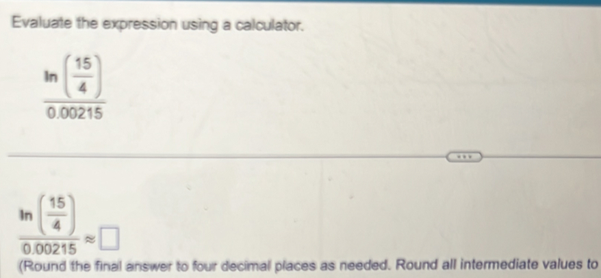 Evaluate the expression using a calculator.
frac ln ( 15/4 )0.00215
frac ln ( 15/4 )0.00215approx □
(Round the final answer to four decimal places as needed. Round all intermediate values to