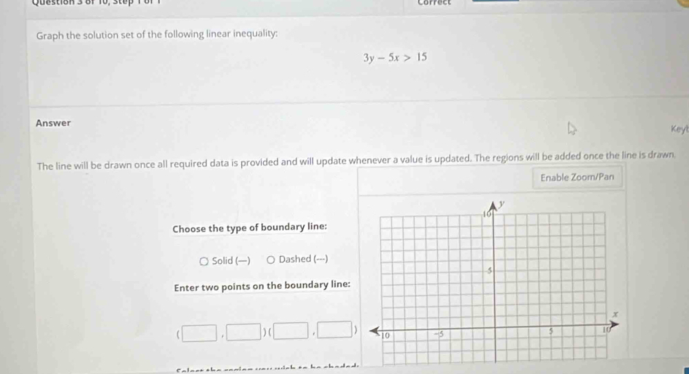 Graph the solution set of the following linear inequality:
3y-5x>15
Answer Keyl
The line will be drawn once all required data is provided and will update whenever a value is updated. The regions will be added once the line is drawn
Enable Zoom/Pan
Choose the type of boundary line:
Solid (—) Dashed (---)
Enter two points on the boundary line:
(□ ,□ )(□ ,□ )