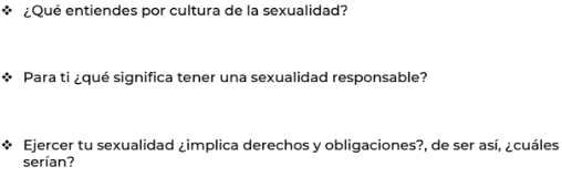 ¿Qué entiendes por cultura de la sexualidad? 
Para ti ¿qué significa tener una sexualidad responsable? 
Ejercer tu sexualidad ¿implica derechos y obligaciones?, de ser así, ¿cuáles 
serían?