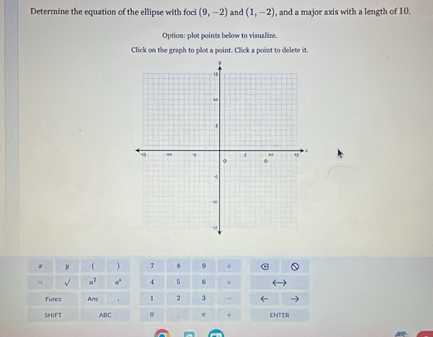 Determine the equation of the ellipse with foci (9,-2) and (1,-2) , and a major axis with a length of 10. 
Option: plot points below to visualize. 
Click on the graph to plot a point. Click a point to delete it.
x y  ) 7 8 9 + 
= surd  a^2 a^b 4 5 6 ) 
Funcs Ans 1 2 3 - 
SHIFT ABC 0 π + ENTER