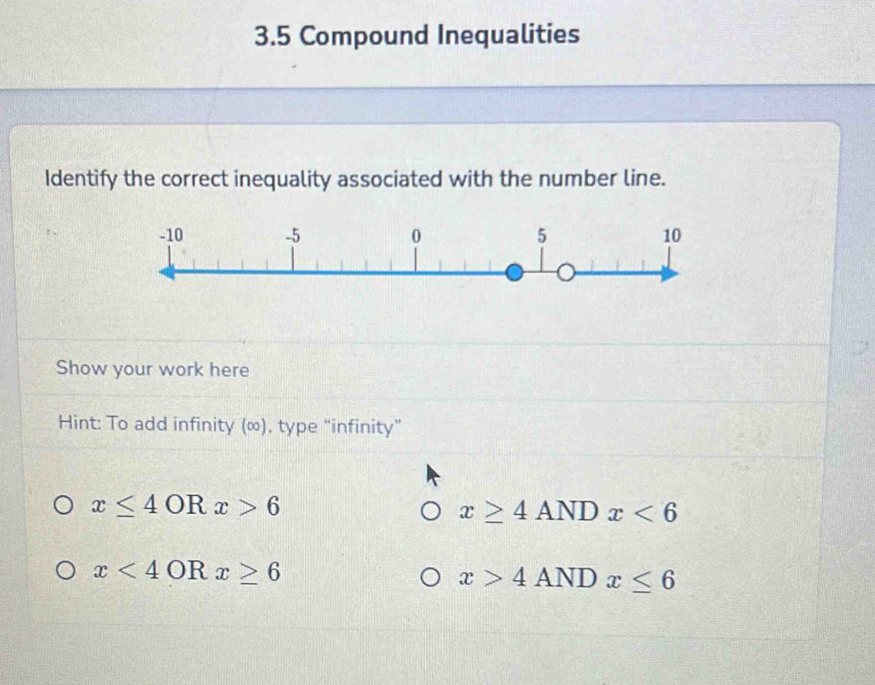 3.5 Compound Inequalities
Identify the correct inequality associated with the number line.
Show your work here
Hint: To add infinity (∞), type “infinity”
x≤ 4 0 Rx>6
x≥ 4ANDx<6</tex>
x<4</tex> OR x≥ 6 x>4ANDx≤ 6