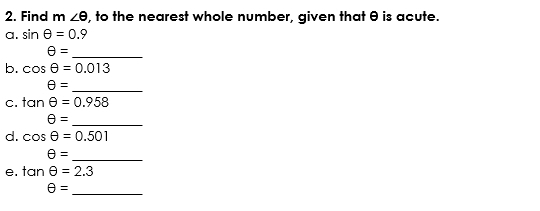 Find m∠ θ , to the nearest whole number, given that θ is acute. 
a. sin θ =0.9
θ = _ 
b. cos θ =0.013
θ =
_ 
C. tan θ =0.958
θ =
_ 
d. cos θ =0.501
θ =
_ 
e. tan θ =2.3
θ =
_